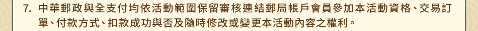 注意事項：7.中華郵政與全支付均依活動範圍保留審核連結郵局帳戶會員參加本活動資格、交易訂單、付款方式、扣款成功與否及隨時修改或變更本活動內容之權利。