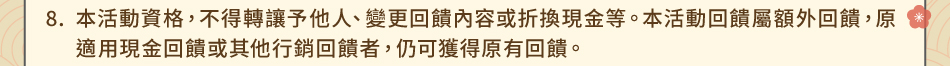 注意事項：8.本活動資格，不得轉讓予他人、變更回饋內容或折換現金等。本活動回饋屬額外回饋，原適用現金回饋或其他行銷回饋者，仍可獲得原有回饋。