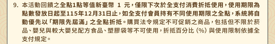 注意事項：9.本活動回饋之全點1點等值新臺幣 1 元，僅限下次於全支付消費折抵使用，使用期限為點數發放日起至115年12月31日止，如全支付會員持有不同使用期限之全點，系統將自動優先以「期限先屆滿」之全點折抵。購買法令規定不可促銷之商品，包括但不限於菸品、嬰兒與較大嬰兒配方食品、塑膠袋等不可使用，折抵百分比（%）與使用限制依據全支付規定。