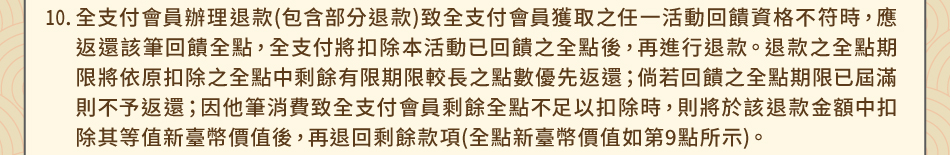 注意事項：10.全支付會員辦理退款(包含部分退款)致全支付會員獲取之任一活動回饋資格不符時，應返還該筆回饋全點，全支付將扣除本活動已回饋之全點後，再進行退款。退款之全點期限將依原扣除之全點中剩餘有限期限較長之點數優先返還；倘若回饋之全點期限已屆滿則不予返還；因他筆消費致全支付會員剩餘全點不足以扣除時，則將於該退款金額中扣除其等值新臺幣價值後，再退回剩餘款項(全點新臺幣價值如第9點所示)。
