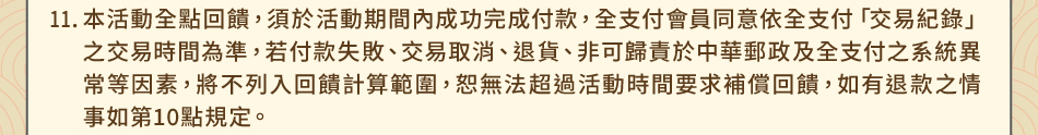 注意事項：11.本活動全點回饋，須於活動期間內成功完成付款，全支付會員同意依全支付「交易紀錄」之交易時間為準，若付款失敗、交易取消、退貨、非可歸責於中華郵政及全支付之系統異常等因素，將不列入回饋計算範圍，恕無法超過活動時間要求補償回饋，如有退款之情事如第10點規定。