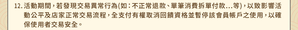 注意事項：12.活動期間，若發現交易異常行為(如：不正常退款、單筆消費拆單付款…等)，以致影響活動公平及店家正常交易流程，全支付有權取消回饋資格並暫停該會員帳戶之使用，以確保使用者交易安全。