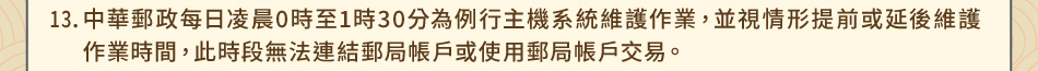 注意事項：13.中華郵政每日凌晨0時至1時30分為例行主機系統維護作業，並視情形提前或延後維護作業時間，此時段無法連結郵局帳戶或使用郵局帳戶交易。
