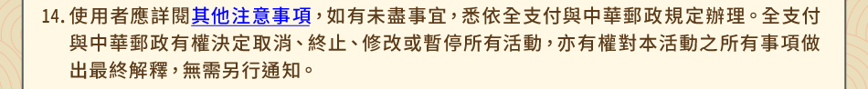 注意事項：14.使用者應詳閱其他注意事項，如有未盡事宜，悉依全支付與中華郵政規定辦理。全支付與中華郵政有權決定取消、終止、修改或暫停所有活動，亦有權對本活動之所有事項做出最終解釋，無需另行通知。