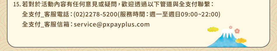 注意事項：15.注意事項：16.若對於活動內容有任何意見或疑問，歡迎透過以下管道與全支付聯繫：全支付_客服電話：(02)2278-5200(服務時間：週一至週日09:00~22:00)全支付_客服信箱：service@pxpayplus.com 