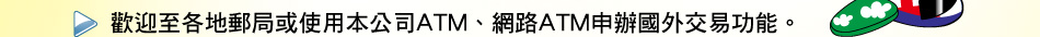 歡迎至各地郵局或使用本公司ATM、網路ATM申辦國外交易功能。