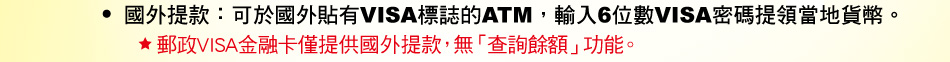 國外提款：可於國外貼有VISA標誌的ATM，輸入6位數VISA密碼提領當地貨幣。郵政VISA金融卡僅提供國外提款，無「查詢餘額」功能。