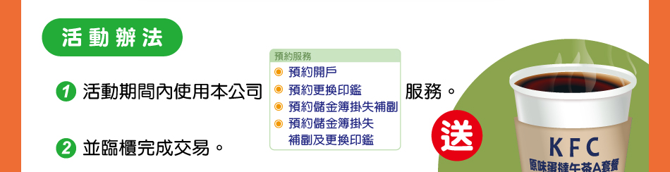 活動辦法：1.活動期間內使用本公司預約開戶、預約更換印鑑、預約儲金簿掛失補副、預約儲金簿掛失、補副及更換印鑑服務。2.並臨櫃完成交易。即可獲贈肯德基原味蛋撻午茶A套餐兌換券1份(內含2顆原味蛋撻及1杯熱義式咖啡【大】)