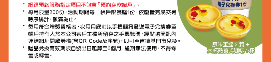 *網路預約服務指定項目不包含「預約存款繼承」。*每月限量200份，活動期間每一帳戶限獲贈1份，依臨櫃完成交易時序統計，額滿為止。*每月符合贈獎資格者，次月月底前以手機簡訊發送電子兌換券至帳戶持有人於本公司客戶主檔所留存之手機號碼，經點選簡訊內連結網址開啟券樣(含QR Code及序號)，即可至肯德基門市兌換。*贈品兌換有效期限自發出日起算至6個月，逾期無法使用，不得零售或轉售。