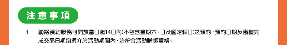 注意事項：1.網路預約服務可開放當日起14日內(不包含星期六、日及國定假日)之預約，預約日期及臨櫃完成交易日期均須介於活動期間內，始符合活動贈獎資格。