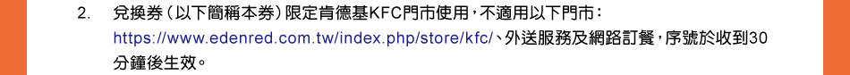 注意事項：2.兌換券（以下簡稱本券）限定肯德基KFC門市使用，不適用以下門市：https://www.edenred.com.tw/index.php/store/kfc/、外送服務及網路訂餐，序號於收到30分鐘後生效。