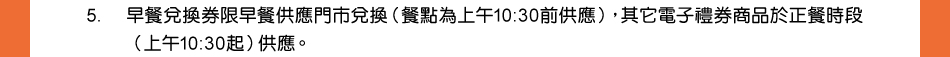 注意事項：5.早餐兌換券限早餐供應門市兌換（餐點為上午10:30前供應），其它電子禮券商品於正餐時段（上午10:30起）供應。