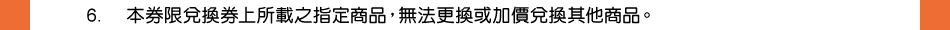 注意事項：6.本券限兌換券上所載之指定商品，無法更換或加價兌換其他商品。