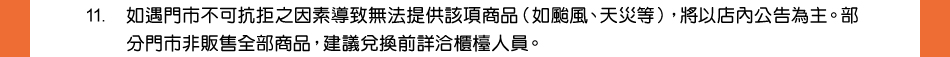 注意事項：11.如遇門市不可抗拒之因素導致無法提供該項商品（如颱風、天災等），將以店內公告為主。部分門市非販售全部商品，建議兌換前詳洽櫃檯人員。