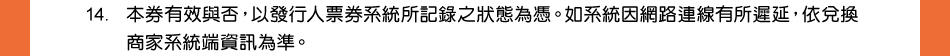 注意事項：14.本券有效與否，以發行人票券系統所記錄之狀態為憑。如系統因網路連線有所遲延，依兌換商家系統端資訊為準。