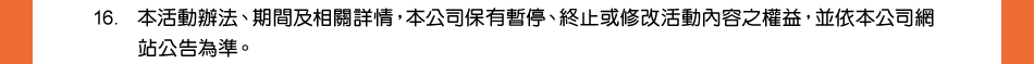 注意事項：16.本活動辦法、期間及相關詳情，本公司保有暫停、終止或修改活動內容之權益，並依本公司網站公告為準。