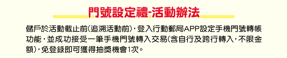 活動辦法：(一)門號設定禮：儲戶於活動截止前(追溯活動前)，登入行動郵局APP設定手機門號轉帳功能，並成功接受一筆手機門號轉入交易(含自行及跨行轉入，不限金額)，免登錄每人(以身分證字號歸戶)即可獲得抽獎機會1次。