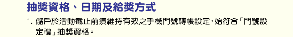 抽獎資格：1.儲戶於活動截止前須維持有效之手機門號轉帳設定，始符合「門號設定禮」抽獎資格。