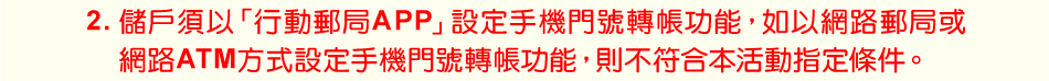 注意事項：2.儲戶須以「行動郵局APP」設定手機門號轉帳功能，如以網路郵局或網路ATM方式設定手機門號轉帳功能，則不符合本活動指定條件。