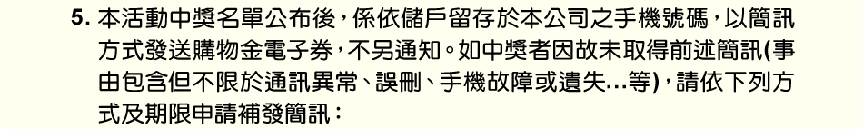 注意事項：5.本活動中獎名單公布後，係依儲戶留存於本公司之手機號碼，以簡訊方式發送購物金電子券，不另通知。如中獎者因故未取得前述簡訊(事由包含但不限於通訊異常、誤刪、手機故障或遺失…等)，請依下列方式及期限申請補發簡訊：