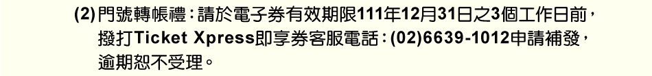 注意事項：5.(2)門號轉帳禮：請於電子券有效期限111年12月31日之3個工作日前，撥打Ticket Xpress即享券客服電話：(02)6639-1012申請補發，逾期恕不受理。