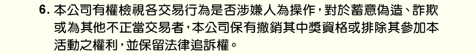 注意事項：6.本公司有權檢視各交易行為是否涉嫌人為操作，對於蓄意偽造、詐欺或為其他不正當交易者，本公司保有撤銷其中獎資格或排除其參加本活動之權利，並保留法律追訴權。