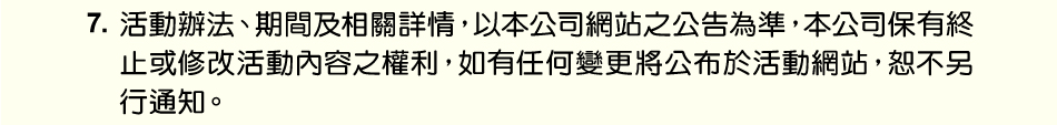 注意事項：7.活動辦法、期間及相關詳情，以本公司網站之公告為準，本公司保有終止或修改活動內容之權利，如有任何變更將公布於活動網站，恕不另行通知。