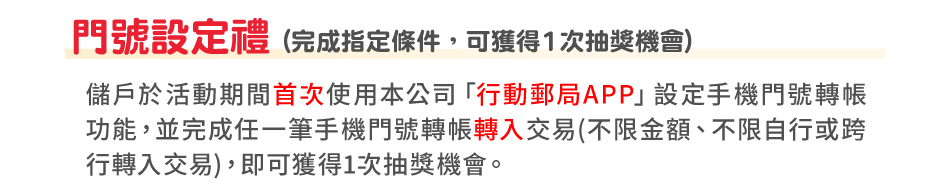 門號設定禮(完成指定條件，可獲得1次抽獎機會)：儲戶於活動期間首次使用本公司「行動郵局APP」設定手機門號轉帳功能，並完成任一筆手機門號轉帳轉入交易(不限金額、不限自行或跨行轉入交易)，即可獲得1次抽獎機會。