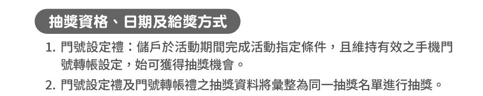 抽獎資格、日期及給獎方式：1.門號設定禮：儲戶於活動期間完成活動指定條件，且維持有效之手機門號轉帳設定，始可獲得抽獎機會。2.門號設定禮及門號轉帳禮之抽獎資料將彙整為同一抽獎名單進行抽獎。