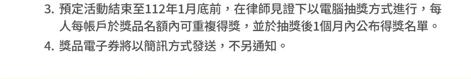 抽獎資格、日期及給獎方式：3.預定活動結束至112年1月底前，在律師見證下以電腦抽獎方式進行，每人每帳戶於獎品名額內可重複得獎，並於抽獎後1個月內公布得獎名單。4.獎品電子券將以簡訊方式發送，不另通知。