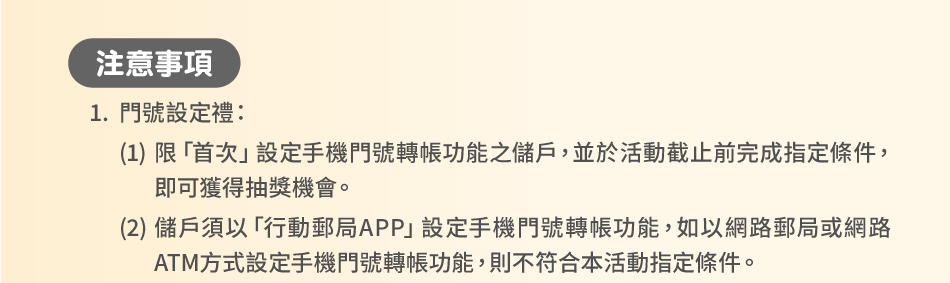 注意事項：1.門號設定禮：(1)限「首次」設定手機門號轉帳功能之儲戶，並於活動截止前完成指定條件，即可獲得抽獎機會。(2)儲戶須以「行動郵局APP」設定手機門號轉帳功能，如以網路郵局或網路ATM方式設定手機門號轉帳功能，則不符合本活動指定條件。