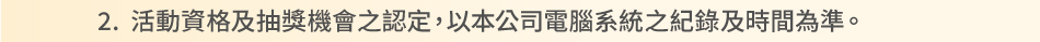 注意事項：2.動資格及抽獎機會之認定，以本公司電腦系統之紀錄及時間為準。