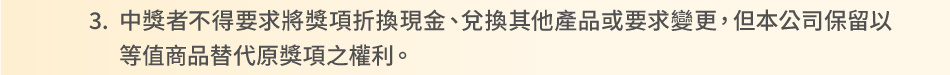 注意事項：3.中獎者不得要求將獎項折換現金、兌換其他產品或要求變更，但本公司保留以等值商品替代原獎項之權利。