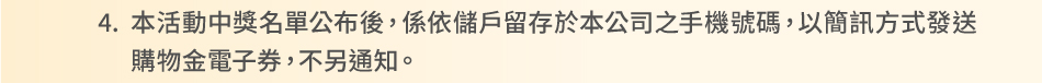 注意事項：4.本活動中獎名單公布後，係依儲戶留存於本公司之手機號碼，以簡訊方式發送購物金電子券，不另通知。