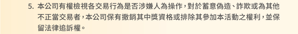 注意事項：5.本公司有權檢視各交易行為是否涉嫌人為操作，對於蓄意偽造、詐欺或為其他不正當交易者，本公司保有撤銷其中獎資格或排除其參加本活動之權利，並保留法律追訴權。