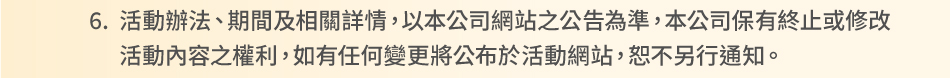 注意事項：6.活動辦法、期間及相關詳情，以本公司網站之公告為準，本公司保有終止或修改活動內容之權利，如有任何變更將公布於活動網站，恕不另行通知。