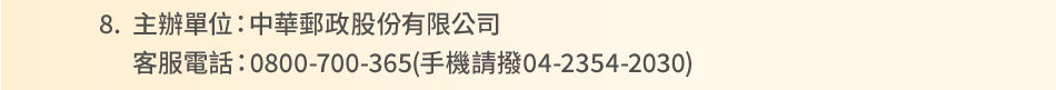 注意事項：8.主辦單位：中華郵政股份有限公司客服電話：0800-700-365(手機請撥04-2354-2030)
