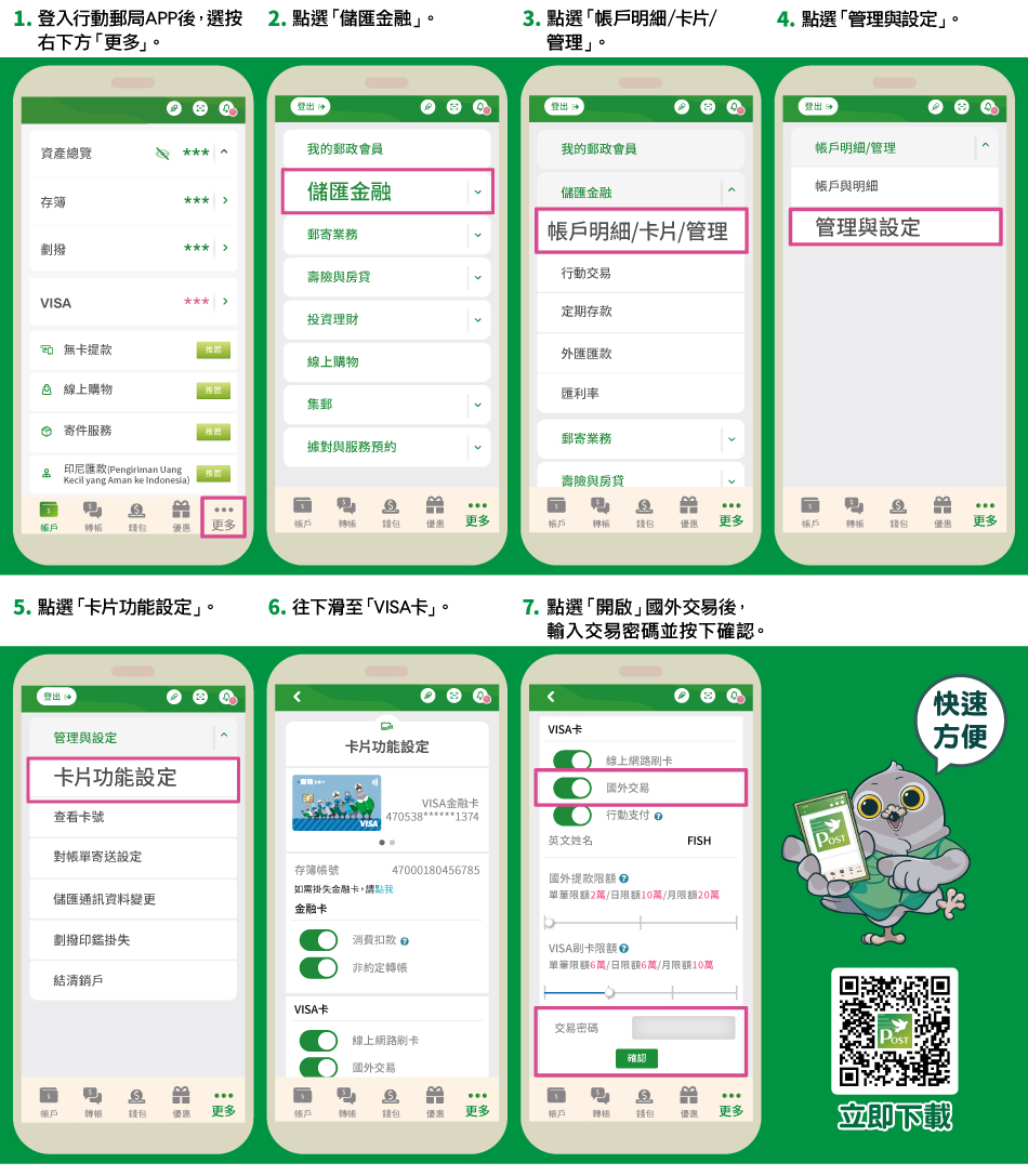 行動郵局APP申辦國外交易步驟步-步驟1：登入行動郵局APP後選按右下方「更多」。步驟2：點選「儲匯金融」。步驟3：點選「帳戶明細/卡片/管理」。步驟4：點選「管理與設定」。步驟5：點選「卡片功能設定」。步驟6：往下滑至「VISA卡」。步驟7：點選「開啟」國外交易後，輸入交易密碼並按下確認。