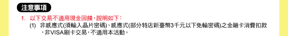 注意事項：1.以下交易不適用現金回饋，說明如下：(1)非感應式(須輸入晶片密碼)、感應式(部分特店新臺幣3千元以下免輸密碼)之金融卡消費扣款，非VISA刷卡交易，不適用本活動。