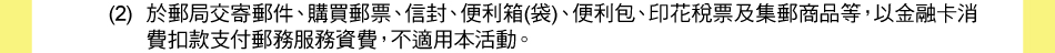 注意事項：1.以下交易不適用現金回饋：(2)於郵局交寄郵件、購買郵票、信封、便利箱(袋)、便利包、印花稅票及集郵商品等，以金融卡消費扣款支付郵務服務資費，不適用本活動。