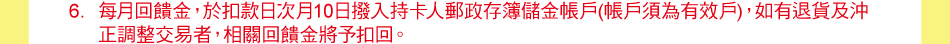 注意事項：6.每月回饋金，於扣款日次月10日撥入持卡人郵政存簿儲金帳戶(帳戶須為有效戶)，如有退貨及沖正調整交易者，相關回饋金將予扣回。