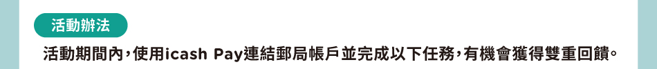 活動辦法：活動期間內，使用icash Pay連結郵局帳戶並完成以下任務，有機會獲得雙重回饋。