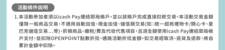 活動條件說明：1.本活動參加者須以icash Pay連結郵局帳戶，並以該帳戶完成直接扣款交易。本活動交易金額僅限一般商品交易，不適用自動加值、現金加值、儲值類交易(如：統一超商禮物卡/開心卡、星巴克儲值交易…等)、菸類商品、繳稅/費及代收代售項目，且須全額使用icash Pay連結郵局帳戶支付，並扣除OPENPOINT點數折抵、通路活動折抵金額。如交易經取消、退貨及退款，將自累計金額中扣除。