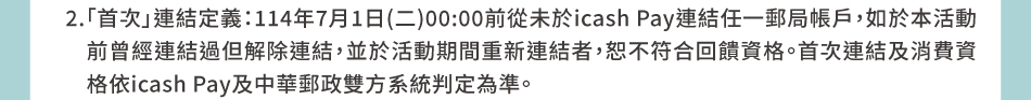 2.「首次」連結定義：114年7月1日(二)00:00前從未於icash Pay連結任一郵局帳戶，如於本活動前曾經連結過但解除連結，並於活動期間重新連結者，恕不符合回饋資格。首次連結及消費資格依icash Pay及中華郵政雙方系統判定為準。