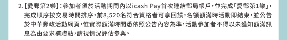 回饋規則與時程：2.【愛郵第2樂】：參加者須於活動期間內以icash Pay首次連結郵局帳戶，並完成「愛郵第1樂」，完成順序按交易時間排序，前8,520名符合資格者可享回饋，名額額滿時活動即結束，並公告於中華郵政活動網頁，惟實際額滿時間悉依照公告內容為準，活動參加者不得以未獲知額滿訊息為由要求補贈點，請視情況評估參與。