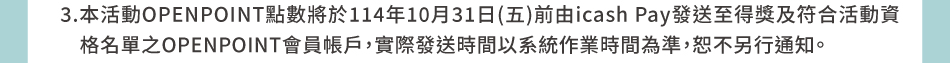 回饋規則與時程：3.本活動OPENPOINT點數將於114年10月31日(五)前由icash Pay發送至得獎及符合活動資格名單之OPENPOINT會員帳戶，實際發送時間以系統作業時間為準，恕不另行通知。