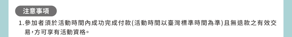 注意事項：1.參加者須於活動時間內成功完成付款(活動時間以臺灣標準時間為準)且無退款之有效交易，方可享有活動資格。