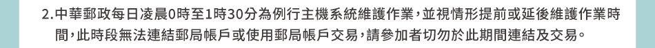 注意事項：2.中華郵政每日凌晨0時至1時30分為例行主機系統維護作業，並視情形提前或延後維護作業時間，此時段無法連結郵局帳戶或使用郵局帳戶交易，請參加者切勿於此期間連結及交易。