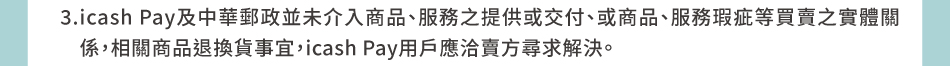 注意事項：3.icash Pay及中華郵政並未介入商品、服務之提供或交付、或商品、服務瑕疵等買賣之實體關係，相關商品退換貨事宜，icash Pay用戶應洽賣方尋求解決。