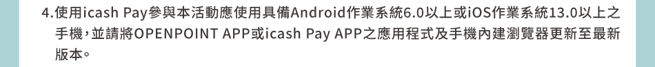 注意事項：4.使用icash Pay參與本活動應使用具備Android作業系統6.0以上或iOS作業系統13.0以上之手機，並請將OPENPOINT APP或icash Pay APP之應用程式及手機內建瀏覽器更新至最新版本。